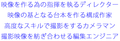 映像を作る為の指揮を執るディレクター
映像の基となる台本を作る構成作家
高度なスキルで撮影をするカメラマン
撮影映像を紡ぎ合わせる編集エンジニア