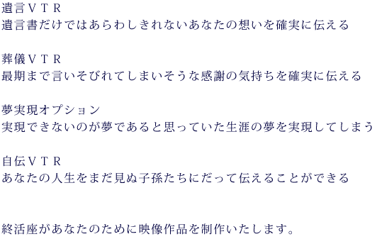 遺言VTR 遺言書だけではあらわしきれないあなたの想いを確実に伝える
葬儀VTR 最期まで言いそびれてしまいそうな感謝の気持ちを確実に伝える
夢実現オプション 実現できないのが夢であると思っていた生涯の夢を実現してしまう
自伝VTR あなたの人生を映像でまだ見ぬ子孫たちにだって伝えることができる
終活座が貴方のために映像作品を制作致します。