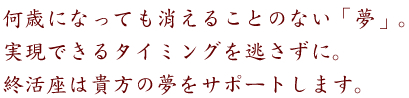 何歳になっても消えることのない「夢」。
実現できるタイミングを逃さずに。
終活座は貴方の夢をサポートします。
