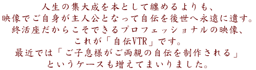 人生の集大成を本として纏めるよりも、映像でご自身が主人公となって自伝を後世へ永遠に遺す。
終活座だからできるプロフェッショナルクオリティの映像「自伝VTR」です。