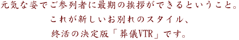 元気な姿で、ご参列者に最期の挨拶ができるということ。
これが新しいお別れのスタイル、終活の決定版「葬儀VTR」です。