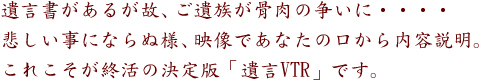 遺言書があるが故、ご遺族が骨肉の争いに・・・・
悲しい事にならぬ様、映像であなたの口から内容説明。
これこそが終活の決定版「遺言VTR」です。